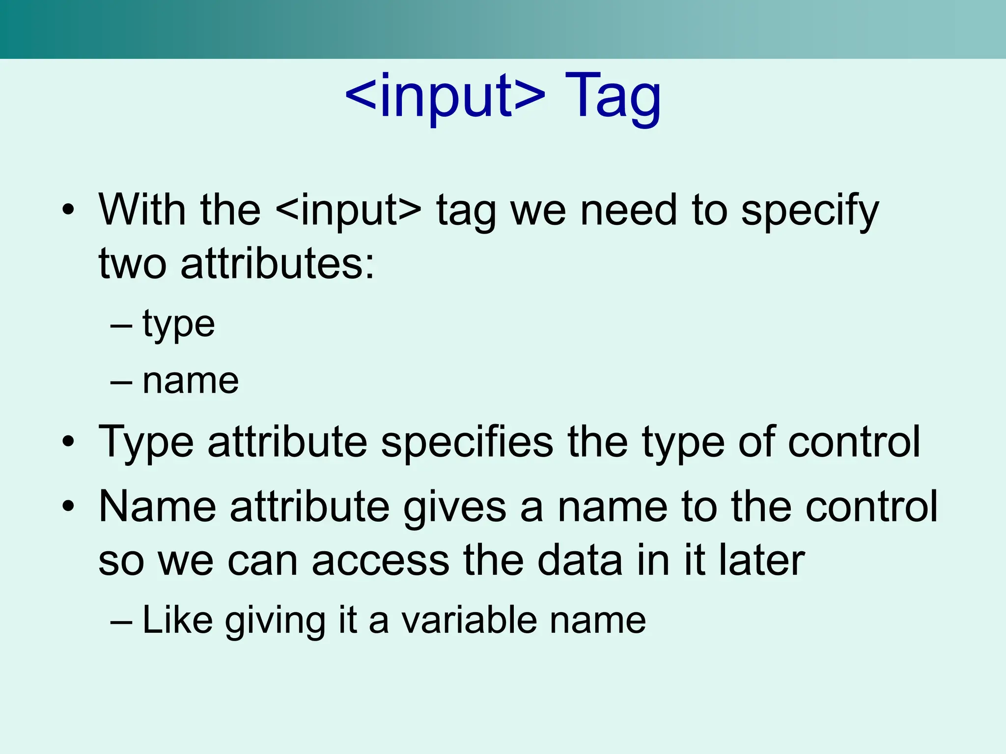 <input> Tag
• With the <input> tag we need to specify
two attributes:
– type
– name
• Type attribute specifies the type of control
• Name attribute gives a name to the control
so we can access the data in it later
– Like giving it a variable name
 