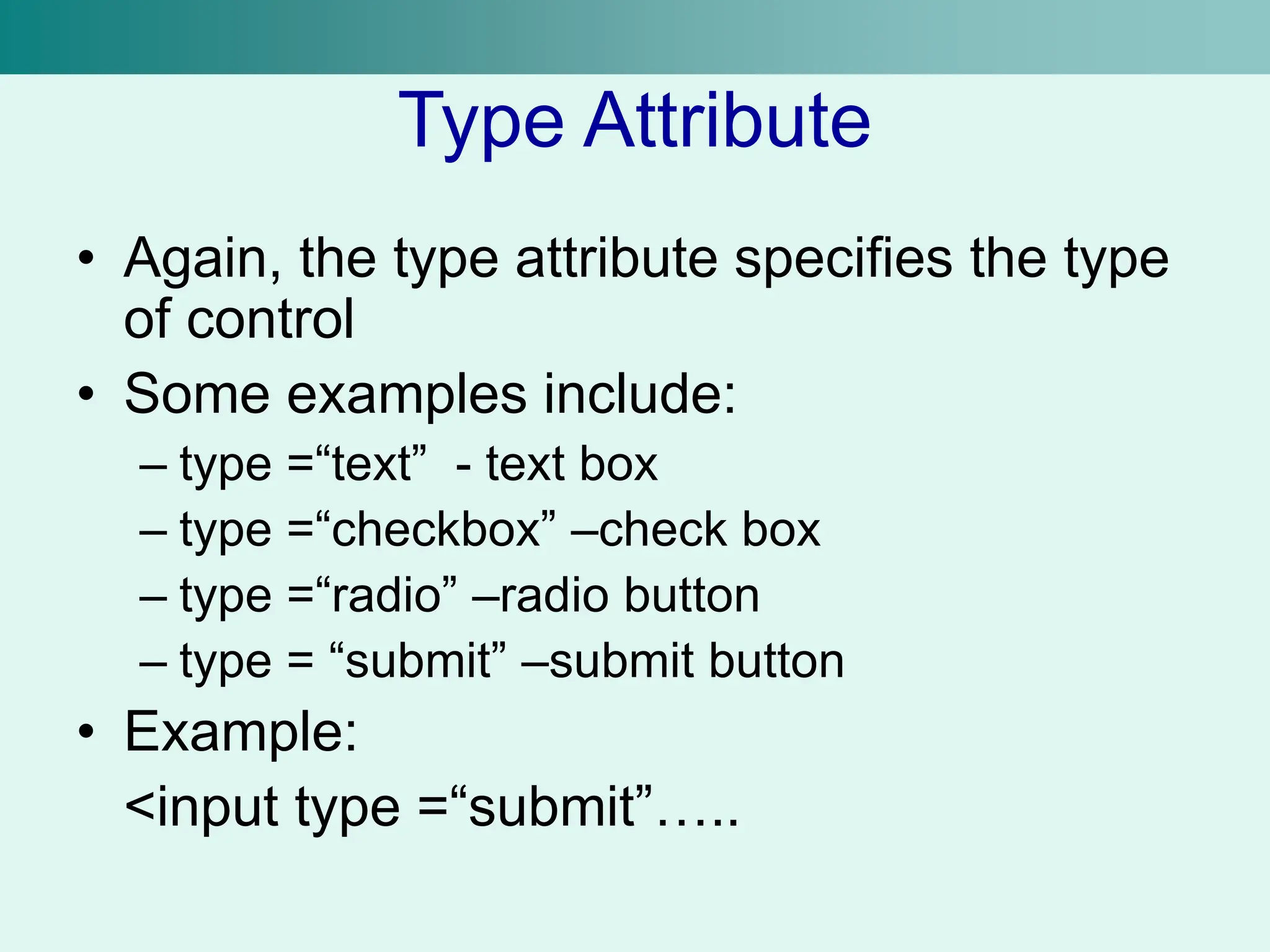 Type Attribute
• Again, the type attribute specifies the type
of control
• Some examples include:
– type =“text” - text box
– type =“checkbox” –check box
– type =“radio” –radio button
– type = “submit” –submit button
• Example:
<input type =“submit”…..
 