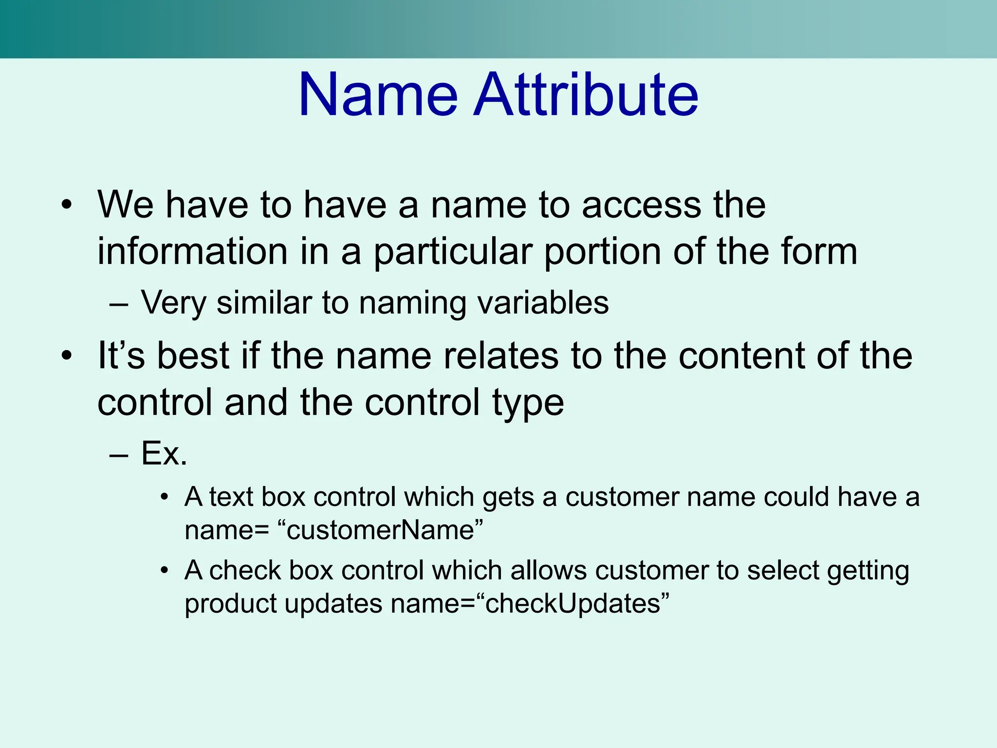 Name Attribute
• We have to have a name to access the
information in a particular portion of the form
– Very similar to naming variables
• It’s best if the name relates to the content of the
control and the control type
– Ex.
• A text box control which gets a customer name could have a
name= “customerName”
• A check box control which allows customer to select getting
product updates name=“checkUpdates”
 