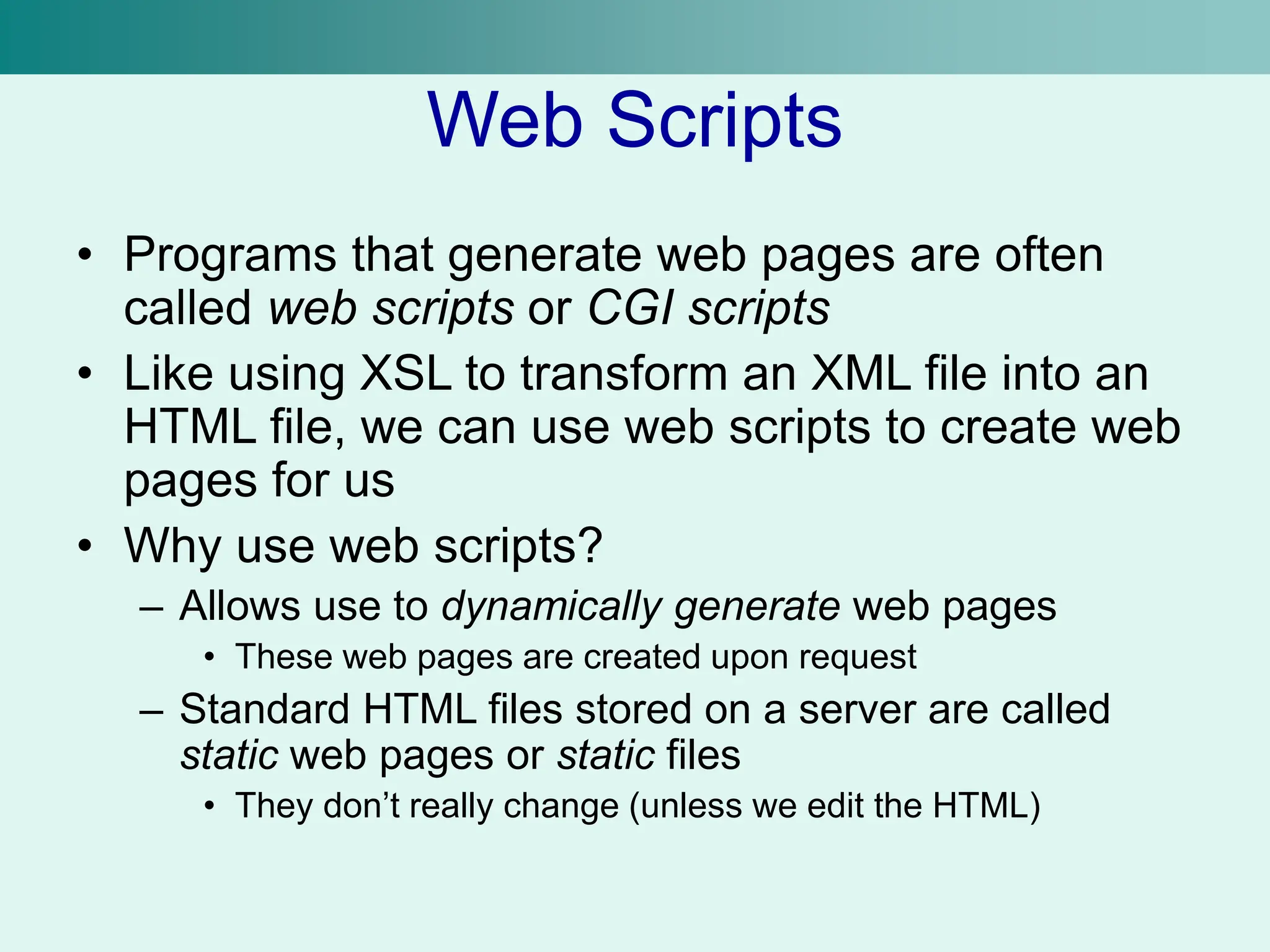 Web Scripts
• Programs that generate web pages are often
called web scripts or CGI scripts
• Like using XSL to transform an XML file into an
HTML file, we can use web scripts to create web
pages for us
• Why use web scripts?
– Allows use to dynamically generate web pages
• These web pages are created upon request
– Standard HTML files stored on a server are called
static web pages or static files
• They don’t really change (unless we edit the HTML)
 