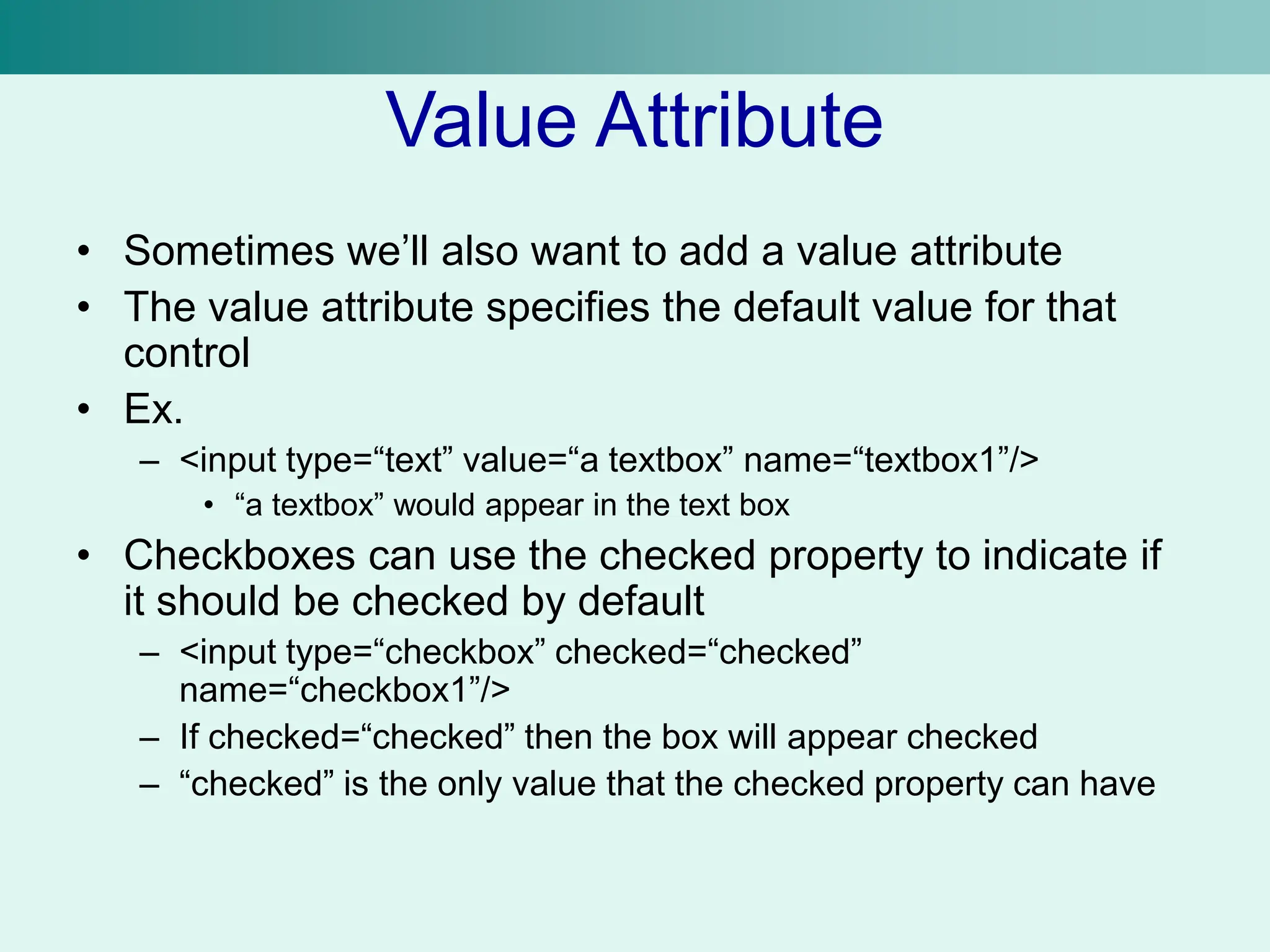 Value Attribute
• Sometimes we’ll also want to add a value attribute
• The value attribute specifies the default value for that
control
• Ex.
– <input type=“text” value=“a textbox” name=“textbox1”/>
• “a textbox” would appear in the text box
• Checkboxes can use the checked property to indicate if
it should be checked by default
– <input type=“checkbox” checked=“checked”
name=“checkbox1”/>
– If checked=“checked” then the box will appear checked
– “checked” is the only value that the checked property can have
 