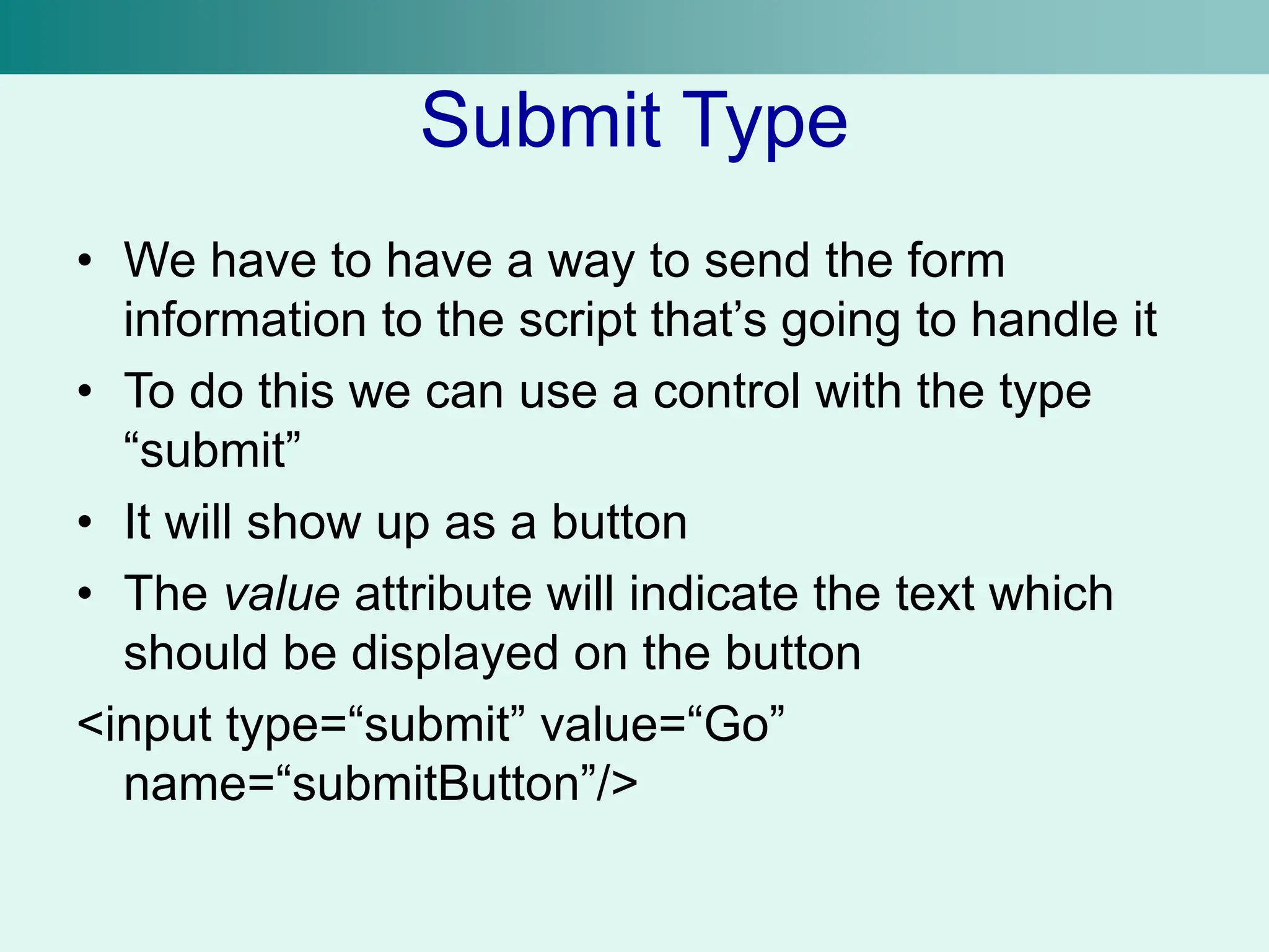 Submit Type
• We have to have a way to send the form
information to the script that’s going to handle it
• To do this we can use a control with the type
“submit”
• It will show up as a button
• The value attribute will indicate the text which
should be displayed on the button
<input type=“submit” value=“Go”
name=“submitButton”/>
 