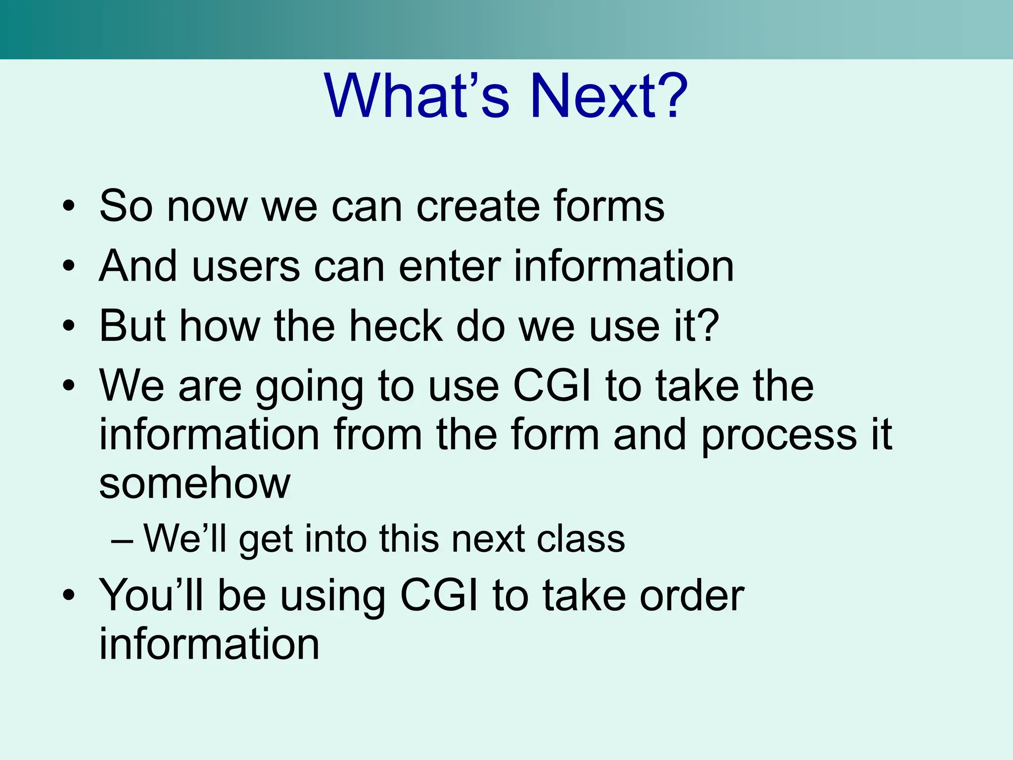 What’s Next?
• So now we can create forms
• And users can enter information
• But how the heck do we use it?
• We are going to use CGI to take the
information from the form and process it
somehow
– We’ll get into this next class
• You’ll be using CGI to take order
information
 