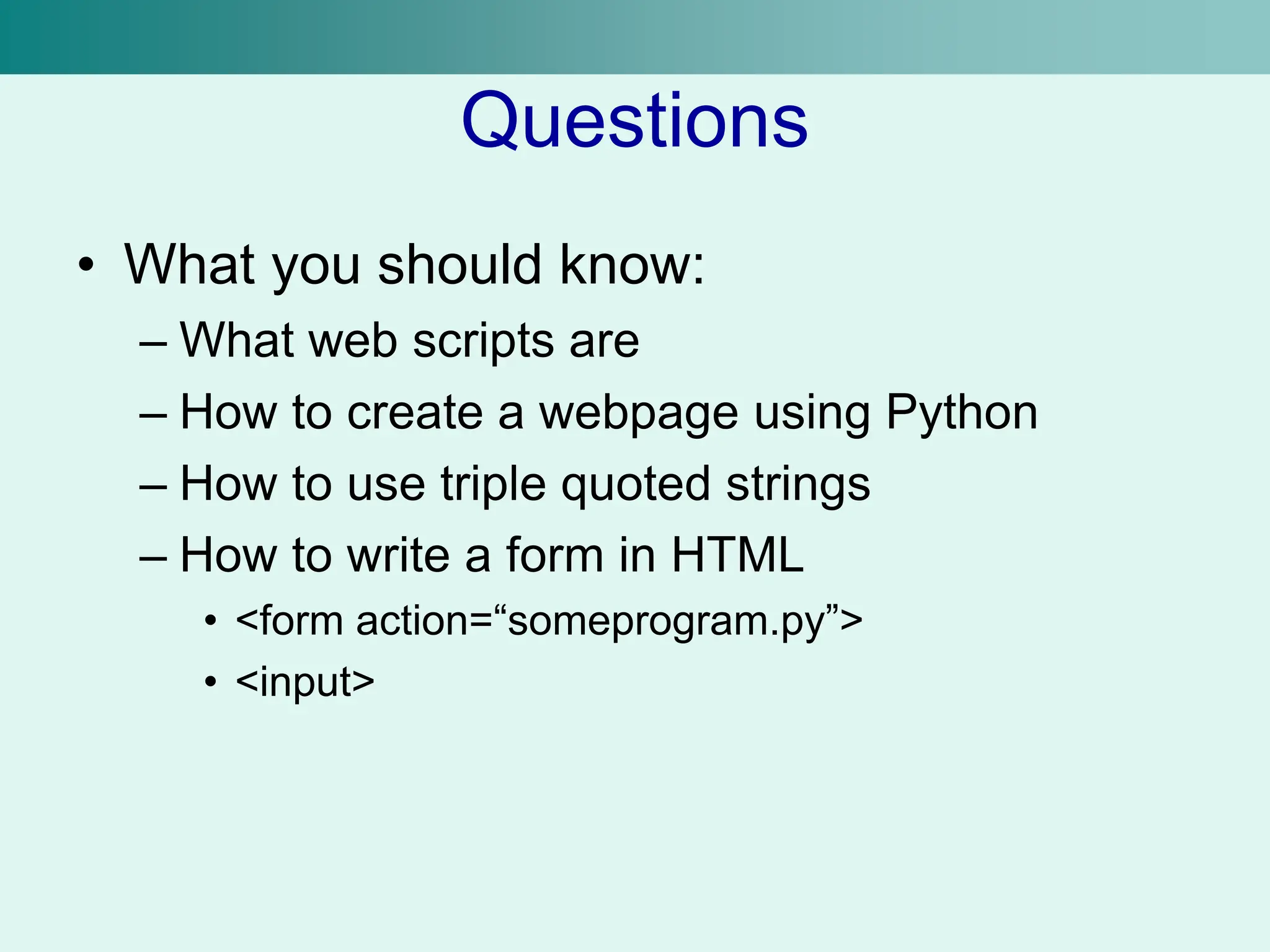 Questions
• What you should know:
– What web scripts are
– How to create a webpage using Python
– How to use triple quoted strings
– How to write a form in HTML
• <form action=“someprogram.py”>
• <input>
 