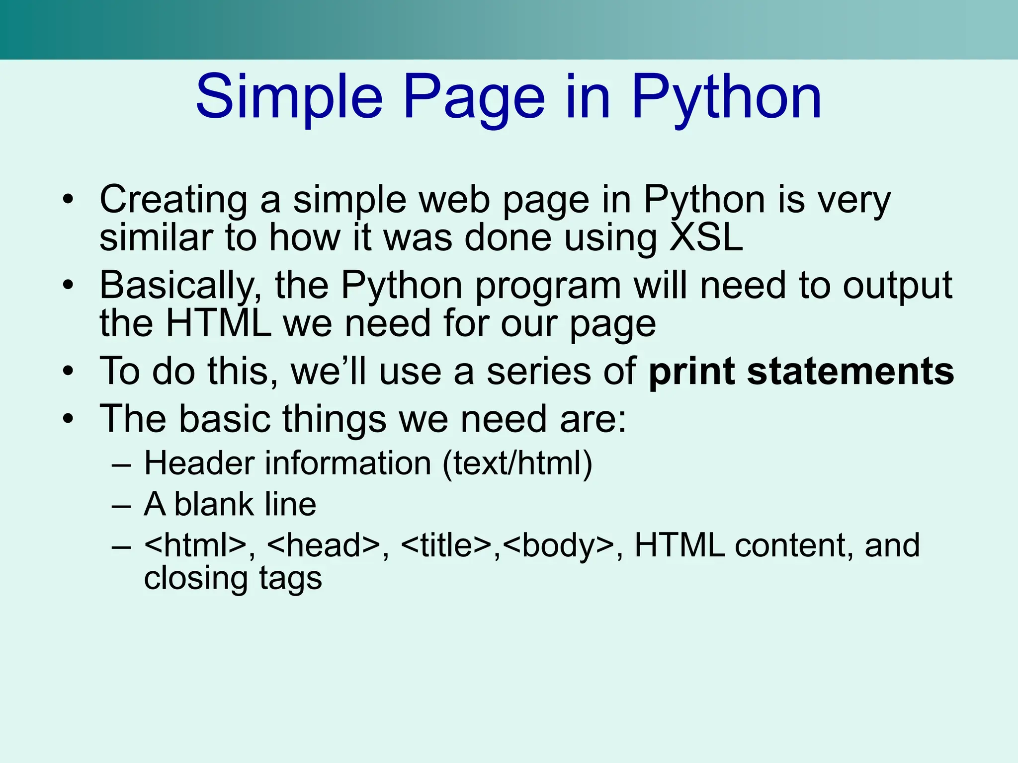 Simple Page in Python
• Creating a simple web page in Python is very
similar to how it was done using XSL
• Basically, the Python program will need to output
the HTML we need for our page
• To do this, we’ll use a series of print statements
• The basic things we need are:
– Header information (text/html)
– A blank line
– <html>, <head>, <title>,<body>, HTML content, and
closing tags
 