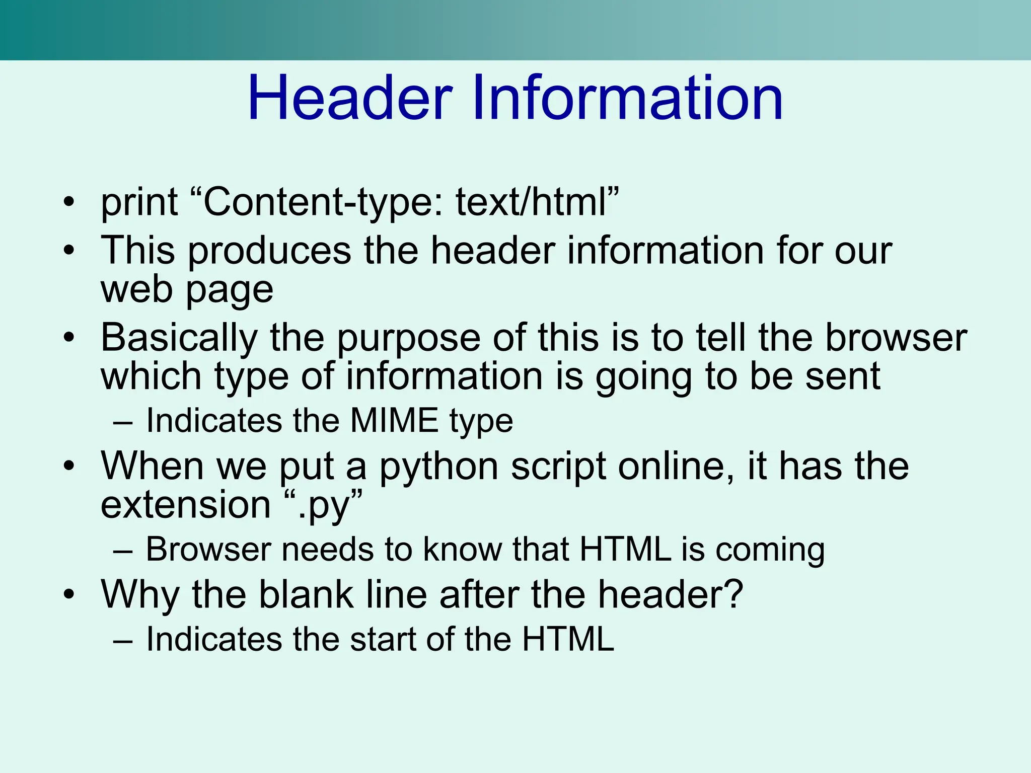 Header Information
• print “Content-type: text/html”
• This produces the header information for our
web page
• Basically the purpose of this is to tell the browser
which type of information is going to be sent
– Indicates the MIME type
• When we put a python script online, it has the
extension “.py”
– Browser needs to know that HTML is coming
• Why the blank line after the header?
– Indicates the start of the HTML
 