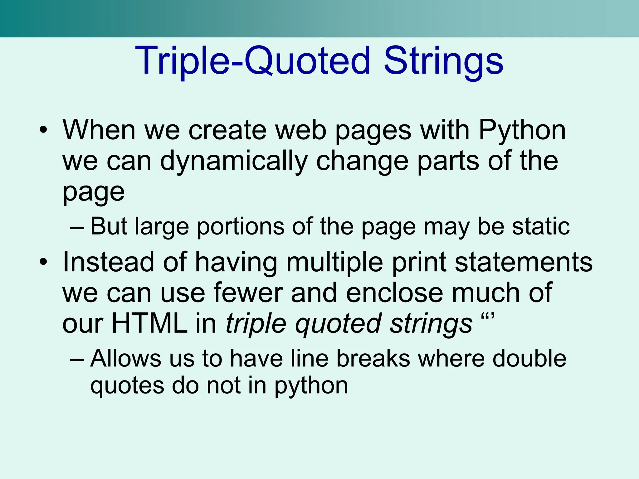 Triple-Quoted Strings
• When we create web pages with Python
we can dynamically change parts of the
page
– But large portions of the page may be static
• Instead of having multiple print statements
we can use fewer and enclose much of
our HTML in triple quoted strings “’
– Allows us to have line breaks where double
quotes do not in python
 