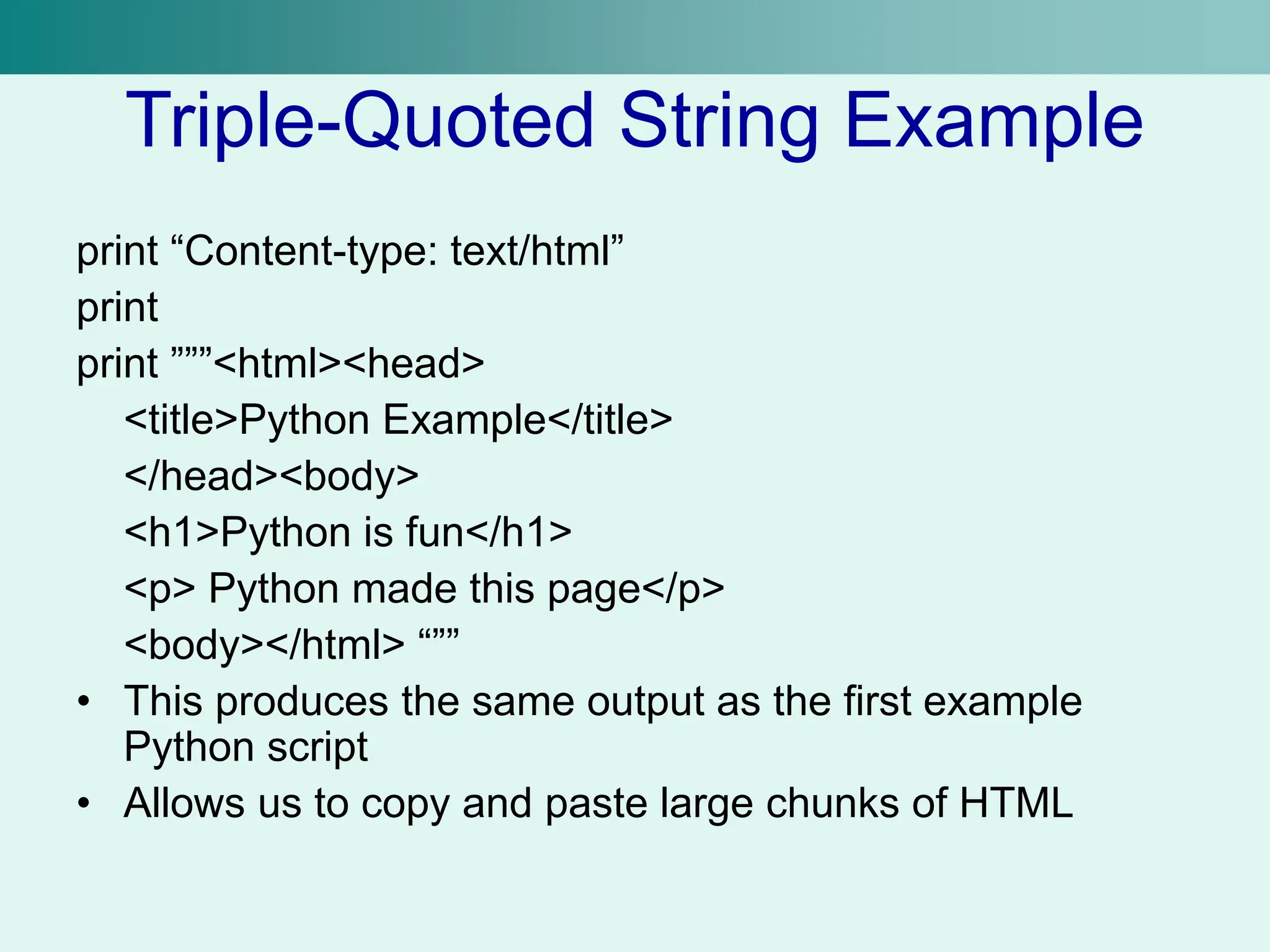 Triple-Quoted String Example
print “Content-type: text/html”
print
print ”””<html><head>
<title>Python Example</title>
</head><body>
<h1>Python is fun</h1>
<p> Python made this page</p>
<body></html> “””
• This produces the same output as the first example
Python script
• Allows us to copy and paste large chunks of HTML
 