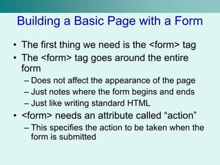 Building a Basic Page with a Form
• The first thing we need is the <form> tag
• The <form> tag goes around the entire
form
– Does not affect the appearance of the page
– Just notes where the form begins and ends
– Just like writing standard HTML
• <form> needs an attribute called “action”
– This specifies the action to be taken when the
form is submitted
 