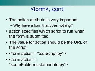 <form>, cont.
• The action attribute is very important
– Why have a form that does nothing?
• action specifies which script to run when
the form is submitted
• The value for action should be the URL of
the script
• <form action = “testScript.py”>
• <form action =
“someFolder/customerInfo.py”>
 