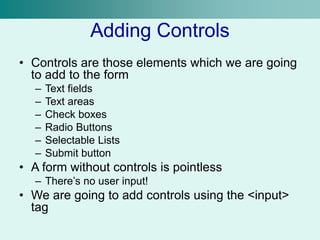Adding Controls
• Controls are those elements which we are going
to add to the form
– Text fields
– Text areas
– Check boxes
– Radio Buttons
– Selectable Lists
– Submit button
• A form without controls is pointless
– There’s no user input!
• We are going to add controls using the <input>
tag
 