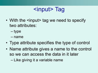<input> Tag
• With the <input> tag we need to specify
two attributes:
– type
– name
• Type attribute specifies the type of control
• Name attribute gives a name to the control
so we can access the data in it later
– Like giving it a variable name
 
