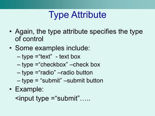Type Attribute
• Again, the type attribute specifies the type
of control
• Some examples include:
– type =“text” - text box
– type =“checkbox” –check box
– type =“radio” –radio button
– type = “submit” –submit button
• Example:
<input type =“submit”…..
 