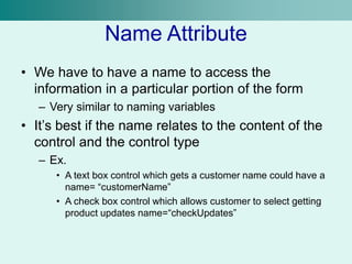 Name Attribute
• We have to have a name to access the
information in a particular portion of the form
– Very similar to naming variables
• It’s best if the name relates to the content of the
control and the control type
– Ex.
• A text box control which gets a customer name could have a
name= “customerName”
• A check box control which allows customer to select getting
product updates name=“checkUpdates”
 