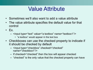 Value Attribute
• Sometimes we’ll also want to add a value attribute
• The value attribute specifies the default value for that
control
• Ex.
– <input type=“text” value=“a textbox” name=“textbox1”/>
• “a textbox” would appear in the text box
• Checkboxes can use the checked property to indicate if
it should be checked by default
– <input type=“checkbox” checked=“checked”
name=“checkbox1”/>
– If checked=“checked” then the box will appear checked
– “checked” is the only value that the checked property can have
 