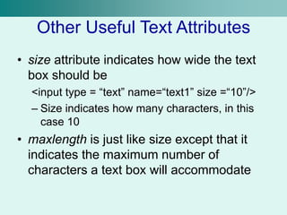 Other Useful Text Attributes
• size attribute indicates how wide the text
box should be
<input type = “text” name=“text1” size =“10”/>
– Size indicates how many characters, in this
case 10
• maxlength is just like size except that it
indicates the maximum number of
characters a text box will accommodate
 