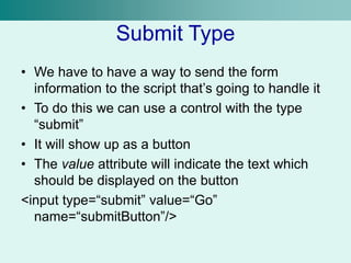 Submit Type
• We have to have a way to send the form
information to the script that’s going to handle it
• To do this we can use a control with the type
“submit”
• It will show up as a button
• The value attribute will indicate the text which
should be displayed on the button
<input type=“submit” value=“Go”
name=“submitButton”/>
 