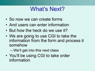 What’s Next?
• So now we can create forms
• And users can enter information
• But how the heck do we use it?
• We are going to use CGI to take the
information from the form and process it
somehow
– We’ll get into this next class
• You’ll be using CGI to take order
information
 