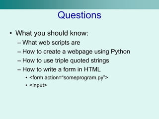 Questions
• What you should know:
– What web scripts are
– How to create a webpage using Python
– How to use triple quoted strings
– How to write a form in HTML
• <form action=“someprogram.py”>
• <input>
 