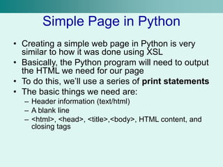 Simple Page in Python
• Creating a simple web page in Python is very
similar to how it was done using XSL
• Basically, the Python program will need to output
the HTML we need for our page
• To do this, we’ll use a series of print statements
• The basic things we need are:
– Header information (text/html)
– A blank line
– <html>, <head>, <title>,<body>, HTML content, and
closing tags
 