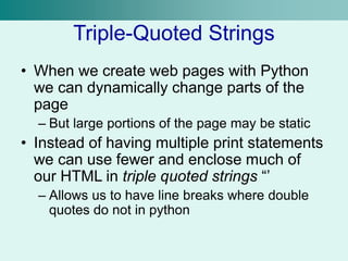 Triple-Quoted Strings
• When we create web pages with Python
we can dynamically change parts of the
page
– But large portions of the page may be static
• Instead of having multiple print statements
we can use fewer and enclose much of
our HTML in triple quoted strings “’
– Allows us to have line breaks where double
quotes do not in python
 