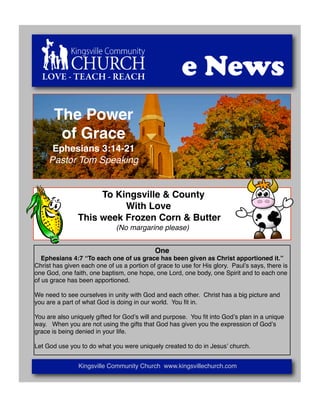 LOVE - TEACH - REACH                                e News
       The Power
        of Grace
      Ephesians 3:14-21
     Pastor Tom Speaking


                     To Kingsville & County
                          With Love
                This week Frozen Corn & Butter
                              (No margarine please)


                                            One
   Ephesians 4:7 “To each one of us grace has been given as Christ apportioned it.”
Christ has given each one of us a portion of grace to use for His glory. Paulʼs says, there is
one God, one faith, one baptism, one hope, one Lord, one body, one Spirit and to each one
of us grace has been apportioned.

We need to see ourselves in unity with God and each other. Christ has a big picture and
you are a part of what God is doing in our world. You ﬁt in.

You are also uniquely gifted for Godʼs will and purpose. You ﬁt into Godʼs plan in a unique
way. When you are not using the gifts that God has given you the expression of Godʼs
grace is being denied in your life.

Let God use you to do what you were uniquely created to do in Jesusʼ church.


                Kingsville Community Church www.kingsvillechurch.com
 