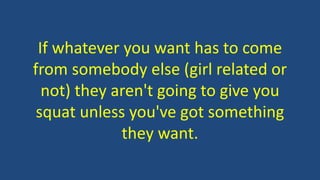 If whatever you want has to come
from somebody else (girl related or
not) they aren't going to give you
squat unless you've got something
they want.
 