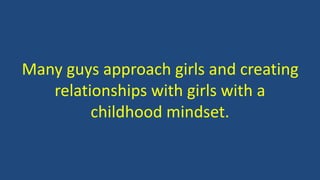 Many guys approach girls and creating
relationships with girls with a
childhood mindset.
 