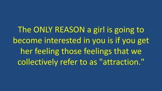 The ONLY REASON a girl is going to
become interested in you is if you get
her feeling those feelings that we
collectively refer to as "attraction."
 