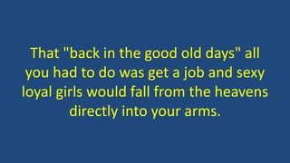 That "back in the good old days" all
you had to do was get a job and sexy
loyal girls would fall from the heavens
directly into your arms.
 