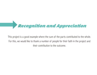 This project is a good example where the sum of the parts contributed to the whole.
For this, we would like to thank a number of people for their faith in the project and
their contribution to the outcome.
Recognition and Appreciation
 