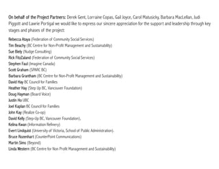 On behalf of the Project Partners: Derek Gent, Lorraine Copas, Gail Joyce, Carol Matusicky, Barbara MacLellan, Judi
Piggott and Lawrie Portigal we would like to express our sincere appreciation for the support and leadership through key
stages and phases of the project:
Rebecca Ataya (Federation of Community Social Services)
Tim Beachy (BC Centre for Non-Profit Management and Sustainability)
Sue Biely (Nudge Consulting)
Rick FitzZaland (Federation of Community Social Services)
Stephen Faul (Imagine Canada)
Scott Graham (SPARC BC)
Barbara Grantham (BC Centre for Non-Profit Management and Sustainability)
David Hay BC Council for Families
Heather Hay (Step Up BC, Vancouver Foundation)
Doug Hayman (Board Voice)
Justin Ho UBC
Joel Kaplan BC Council for Families
John Kay (Realize Co-op)
David Kelly (Step-Up BC, Vancouver Foundation),
Kelina Kwan (Information Refinery)
Evert Lindquist (University of Victoria, School of Public Administration).
Bruce Rozenhart (CounterPoint Communications)
Martin Sims (Beyond)
Linda Western (BC Centre for Non Profit Management and Sustainability)
 