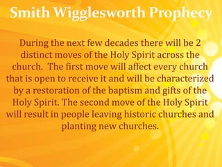 During the next few decades there will be 2
distinct moves of the Holy Spirit across the
church. The first move will affect every church
that is open to receive it and will be characterized
by a restoration of the baptism and gifts of the
Holy Spirit. The second move of the Holy Spirit
will result in people leaving historic churches and
planting new churches.