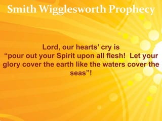 Lord, our hearts’ cry is
“pour out your Spirit upon all flesh! Let your
glory cover the earth like the waters cover the
seas”!