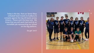 Today is the day that our Senior Boys
volleyball team travels to Sudbury to
compete against the top 20 teams across
Ontario. Please wish the boys luck. We
know that you will work hard and do an
incredible job representing our school
on the big platform.
Go get ‘em!!
 
