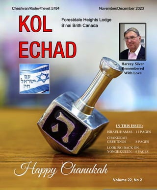 Forestdale Heights Lodge
B’nai Brith Canada
Volume 22, No 2
Cheshvan/Kislev/Tevet 5784 November/December 2023
IN THIS ISSUE:
ISRAEL/HAMAS – 11 PAGES
CHANUKAH
GREETINGS – 8 PAGES
LOOKING BACK ON
YONGE/QUEEN – 4 PAGES
Harvey Silver
Remembered
With Love
 