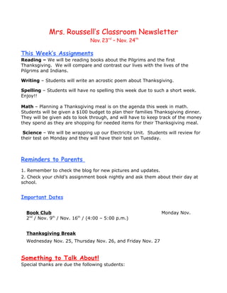 Mrs. Roussell’s Classroom Newsletter
                               Nov. 23rd – Nov. 24th

This Week’s Assignments
Reading – We will be reading books about the Pilgrims and the first
Thanksgiving. We will compare and contrast our lives with the lives of the
Pilgrims and Indians.

Writing – Students will write an acrostic poem about Thanksgiving.

Spelling – Students will have no spelling this week due to such a short week.
Enjoy!!

Math – Planning a Thanksgiving meal is on the agenda this week in math.
Students will be given a $100 budget to plan their families Thanksgiving dinner.
They will be given ads to look through, and will have to keep track of the money
they spend as they are shopping for needed items for their Thanksgiving meal.

 Science – We will be wrapping up our Electricity Unit. Students will review for
their test on Monday and they will have their test on Tuesday.



Reminders to Parents
1. Remember to check the blog for new pictures and updates.
2. Check your child’s assignment book nightly and ask them about their day at
school.


Important Dates

  Book Club                                                   Monday Nov.
  2nd / Nov. 9th / Nov. 16th / (4:00 – 5:00 p.m.)


  Thanksgiving Break
  Wednesday Nov. 25, Thursday Nov. 26, and Friday Nov. 27


Something to Talk About!
Special thanks are due the following students:
 