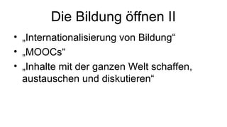 Die Bildung öffnen II
• „Internationalisierung von Bildung“
• „MOOCs“
• „Inhalte mit der ganzen Welt schaffen,
austauschen und diskutieren“
 