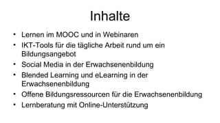 Inhalte
• Lernen im MOOC und in Webinaren
• IKT-Tools für die tägliche Arbeit rund um ein
Bildungsangebot
• Social Media in der Erwachsenenbildung
• Blended Learning und eLearning in der
Erwachsenenbildung
• Offene Bildungsressourcen für die Erwachsenenbildung
• Lernberatung mit Online-Unterstützung
 