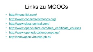 Links zu MOOCs
• http://mooc-list.com/
• http://www.connectivistmoocs.org/
• http://www.class-central.com/
• http://www.openculture.com/free_certificate_courses
• http://www.openeducationeuropa.eu/
• http://innovation.virtuelle-ph.at/
 