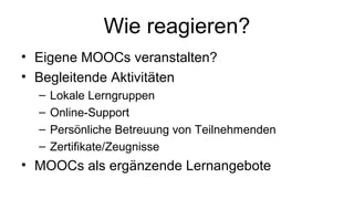 Wie reagieren?
• Eigene MOOCs veranstalten?
• Begleitende Aktivitäten
– Lokale Lerngruppen
– Online-Support
– Persönliche Betreuung von Teilnehmenden
– Zertifikate/Zeugnisse
• MOOCs als ergänzende Lernangebote
 