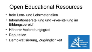 Open Educational Resources
• freie Lern- und Lehrmaterialien
• Informationserstellung und –(ver-)teilung im
Bildungsbereich
• Höherer Verbreitungsgrad
• Reputation
• Demokratisierung, Zugänglichkeit
 