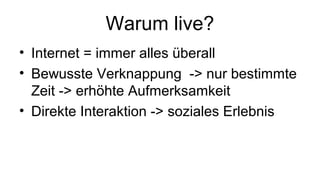 Warum live?
• Internet = immer alles überall
• Bewusste Verknappung -> nur bestimmte
Zeit -> erhöhte Aufmerksamkeit
• Direkte Interaktion -> soziales Erlebnis
 