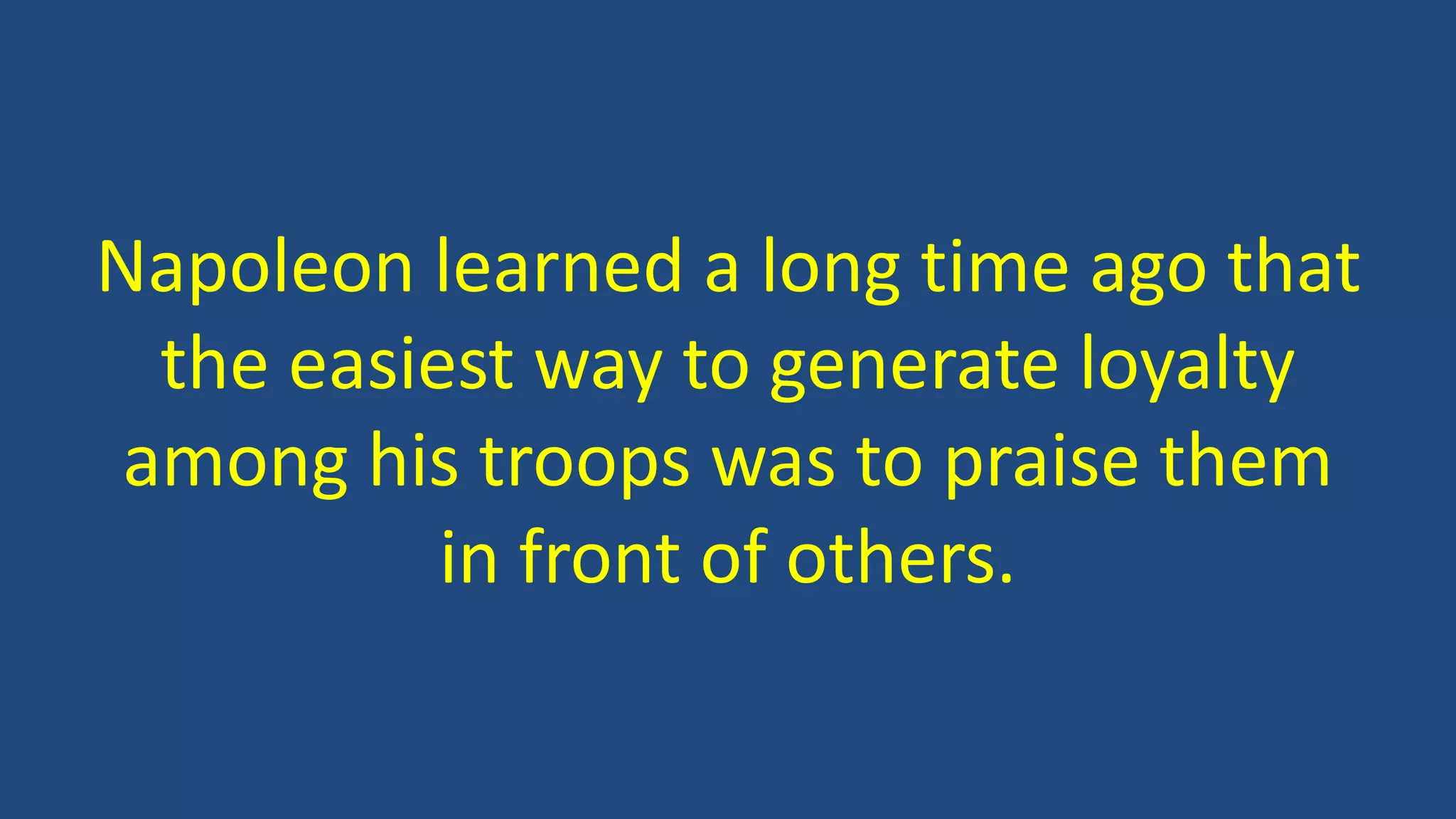 Napoleon learned a long time ago that
the easiest way to generate loyalty
among his troops was to praise them
in front of others.
 