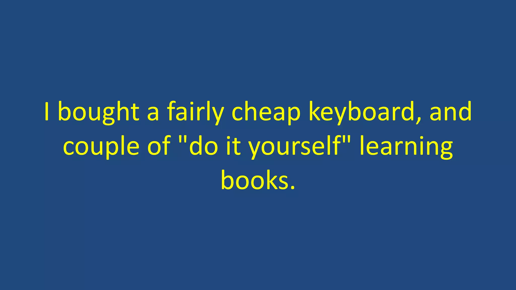I bought a fairly cheap keyboard, and
couple of "do it yourself" learning
books.
 