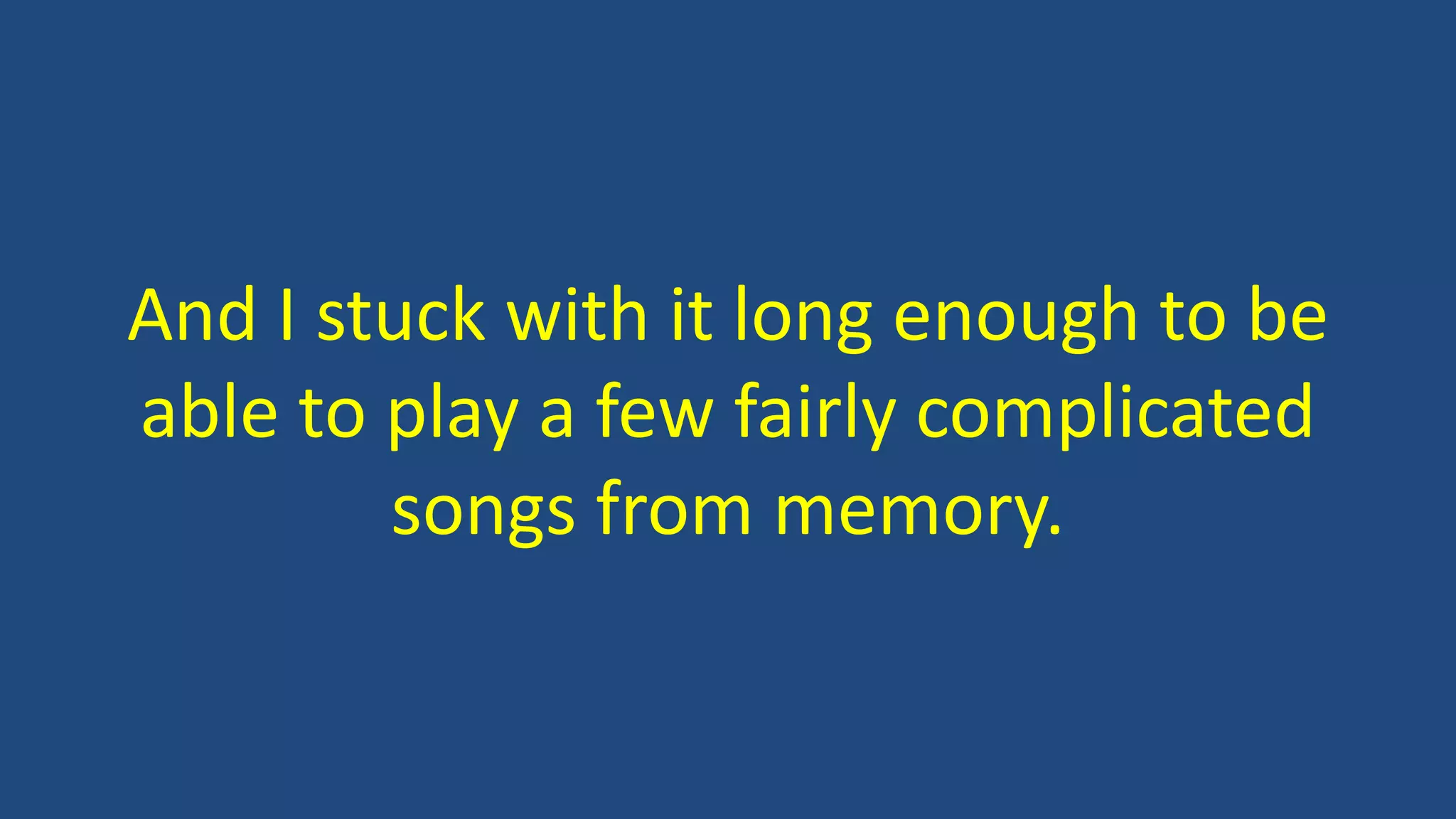And I stuck with it long enough to be
able to play a few fairly complicated
songs from memory.
 