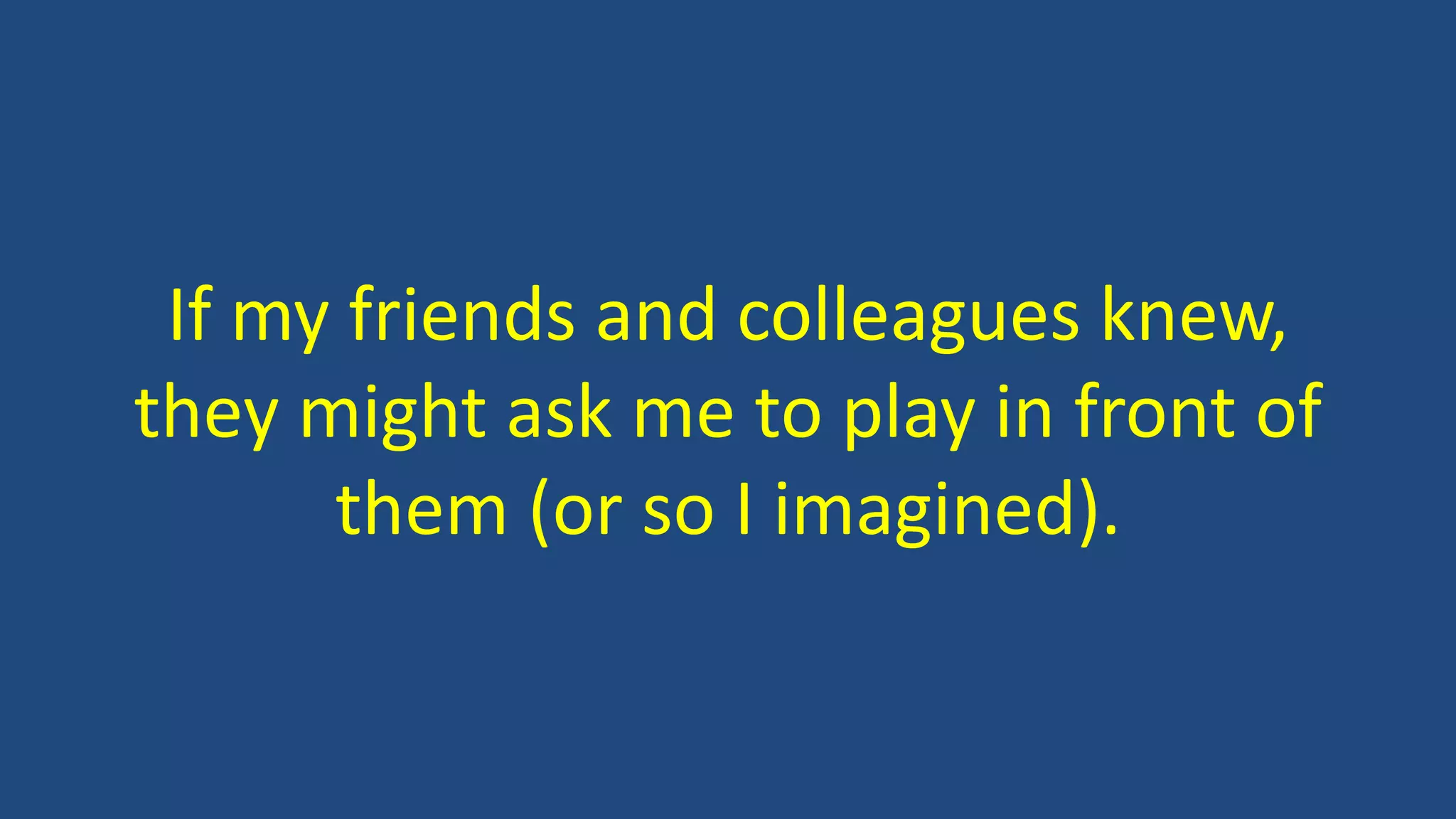 If my friends and colleagues knew,
they might ask me to play in front of
them (or so I imagined).
 