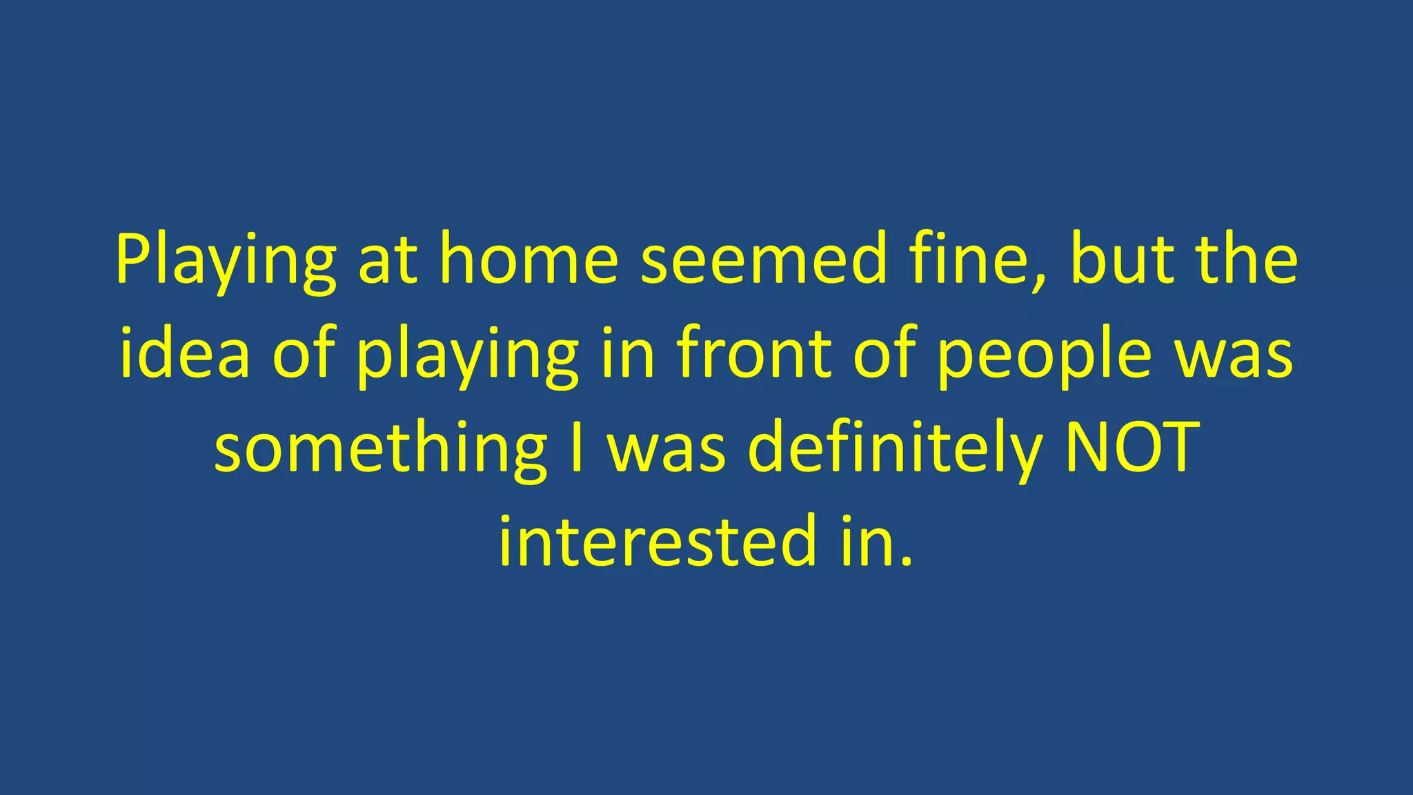 Playing at home seemed fine, but the
idea of playing in front of people was
something I was definitely NOT
interested in.
 