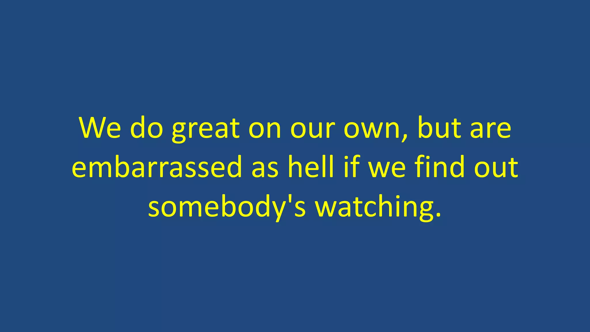 We do great on our own, but are
embarrassed as hell if we find out
somebody's watching.
 