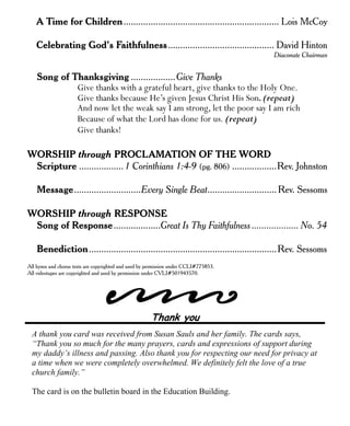 A Time for Children............................................................... Lois McCoy 
Celebrating God’s Faithfulness........................................... David Hinton 
Diaconate Chairman 
Song of Thanksgiving ..................Give Thanks 
Give thanks with a grateful heart, give thanks to the Holy One. 
Give thanks because He’s given Jesus Christ His Son. (repeat) 
And now let the weak say I am strong, let the poor say I am rich 
Because of what the Lord has done for us. (repeat) 
Give thanks! 
WORSHIP through PROCLAMATION OF THE WORD 
Scripture .................. 1 Corinthians 1:4-9 (pg. 806) ..................Rev. Johnston 
Message...........................Every Single Beat............................Rev. Sessoms 
WORSHIP through RESPONSE 
Song of Response...................Great Is Thy Faithfulness ................... No. 54 
Benediction............................................................................Rev. Sessoms 
All hymn and chorus texts are copyrighted and used by permission under CCLI#775853. 
All videotapes are copyrighted and used by permission under CVLI#501943570. 
Thank you 
A thank you card was received from Susan Sauls and her family. The cards says, 
“Thank you so much for the many prayers, cards and expressions of support during 
my daddy’s illness and passing. Also thank you for respecting our need for privacy at 
a time when we were completely overwhelmed. We definitely felt the love of a true 
church family.” 
The card is on the bulletin board in the Education Building. 
 